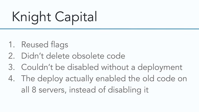 Knight Capital
1. Reused flags
2. Didn’t delete obsolete code
3. Couldn’t be disabled without a deployment
4. The deploy actually enabled the old code on
all 8 servers, instead of disabling it
