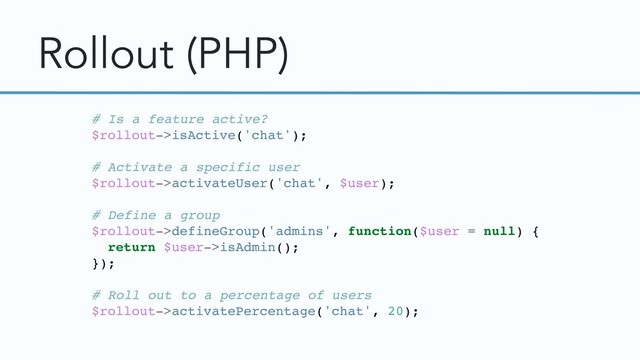 Rollout (PHP)
# Is a feature active?
$rollout->isActive('chat');
# Activate a specific user
$rollout->activateUser('chat', $user);
# Define a group
$rollout->defineGroup('admins', function($user = null) {
return $user->isAdmin();
});
# Roll out to a percentage of users
$rollout->activatePercentage('chat', 20);
