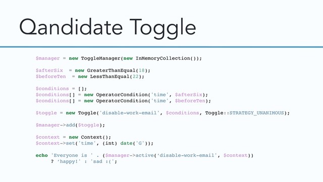 Qandidate Toggle
$manager = new ToggleManager(new InMemoryCollection());
$afterSix = new GreaterThanEqual(18);
$beforeTen = new LessThanEqual(22);
$conditions = [];
$conditions[] = new OperatorCondition('time', $afterSix);
$conditions[] = new OperatorCondition('time', $beforeTen);
$toggle = new Toggle('disable-work-email', $conditions, Toggle::STRATEGY_UNANIMOUS);
$manager->add($toggle);
$context = new Context();
$context->set('time', (int) date('G'));
echo 'Everyone is ' . ($manager->active(‘disable-work-email', $context))
? ‘happy!' : 'sad :(';
