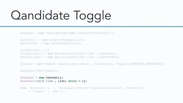 Qandidate Toggle
$manager = new ToggleManager(new InMemoryCollection());
$afterSix = new GreaterThanEqual(18);
$beforeTen = new LessThanEqual(22);
$conditions = [];
$conditions[] = new OperatorCondition('time', $afterSix);
$conditions[] = new OperatorCondition('time', $beforeTen);
$toggle = new Toggle('disable-work-email', $conditions, Toggle::STRATEGY_UNANIMOUS);
$manager->add($toggle);
$context = new Context();
$context->set('time', (int) date('G'));
echo 'Everyone is ' . ($manager->active('disable-work-email', $context))
? ‘happy!' : 'sad :(';
