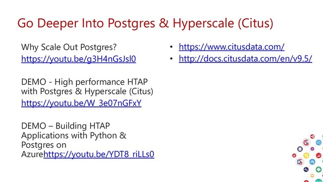 Go Deeper Into Postgres & Hyperscale (Citus)
• https://www.citusdata.com/
• http://docs.citusdata.com/en/v9.5/
Why Scale Out Postgres?
https://youtu.be/g3H4nGsJsl0
DEMO - High performance HTAP
with Postgres & Hyperscale (Citus)
https://youtu.be/W_3e07nGFxY
DEMO – Building HTAP
Applications with Python &
Postgres on
Azurehttps://youtu.be/YDT8_riLLs0
