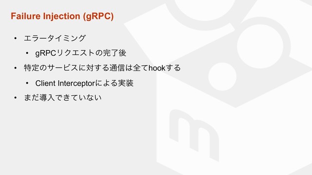 Failure Injection (gRPC)
• ΤϥʔλΠϛϯά
• gRPCϦΫΤετͷ׬ྃޙ
• ಛఆͷαʔϏεʹର͢Δ௨৴͸શͯhook͢Δ
• Client InterceptorʹΑΔ࣮૷
• ·ͩಋೖͰ͖͍ͯͳ͍
