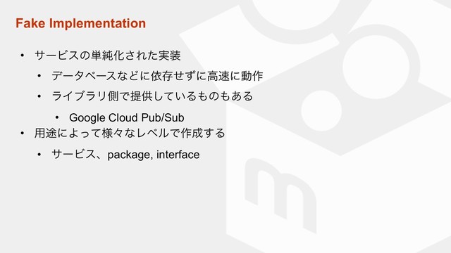 Fake Implementation
• αʔϏεͷ୯७Խ͞Ε࣮ͨ૷
• σʔλϕʔεͳͲʹґଘͤͣʹߴ଎ʹಈ࡞
• ϥΠϒϥϦଆͰఏڙ͍ͯ͠Δ΋ͷ΋͋Δ
• Google Cloud Pub/Sub
• ༻్ʹΑ༷ͬͯʑͳϨϕϧͰ࡞੒͢Δ
• αʔϏεɺpackage, interface
