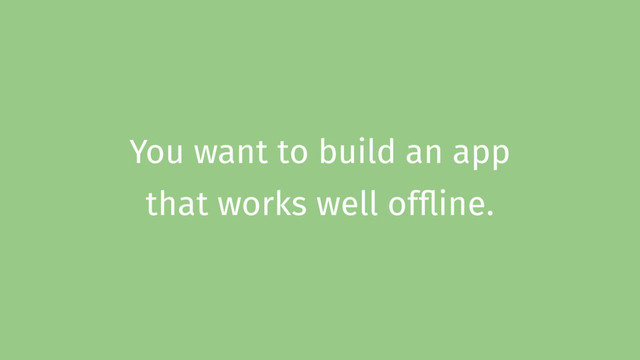 You want to build an app
that works well offline.

