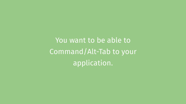 You want to be able to
Command/Alt-Tab to your
application.
