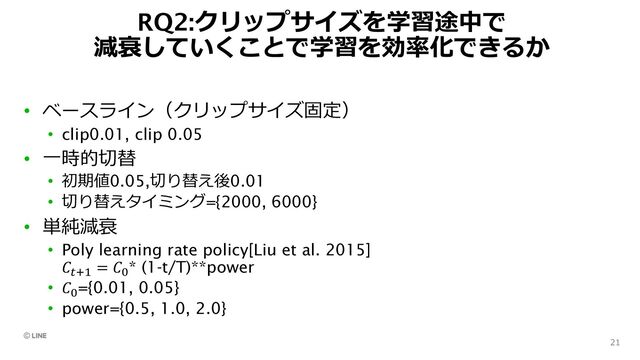 RQ2:クリップサイズを学習途中で
減衰していくことで学習を効率化できるか
21
• ベースライン（クリップサイズ固定）
• clip0.01, clip 0.05
• ⼀時的切替
• 初期値0.05,切り替え後0.01
• 切り替えタイミング={2000, 6000}
• 単純減衰
• Poly learning rate policy[Liu et al. 2015]
𝐶:;< = 𝐶F
* (1-t/T)**power
• 𝐶F
={0.01, 0.05}
• power={0.5, 1.0, 2.0}
