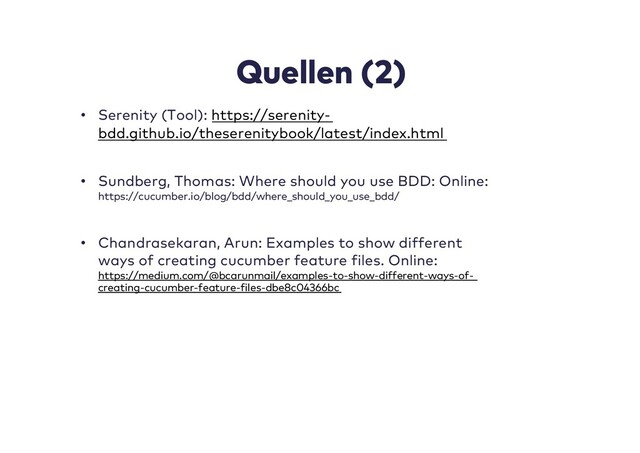 Quellen (2)
• Serenity (Tool): https://serenity-
bdd.github.io/theserenitybook/latest/index.html
• Sundberg, Thomas: Where should you use BDD: Online:
https://cucumber.io/blog/bdd/where_should_you_use_bdd/
• Chandrasekaran, Arun: Examples to show different
ways of creating cucumber feature files. Online:
https://medium.com/@bcarunmail/examples-to-show-different-ways-of-
creating-cucumber-feature-files-dbe8c04366bc
