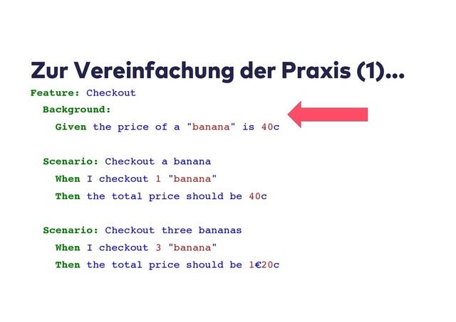 Zur Vereinfachung der Praxis (1)...
Feature: Checkout
Background:
Given the price of a "banana" is 40c
Scenario: Checkout a banana
When I checkout 1 "banana"
Then the total price should be 40c
Scenario: Checkout three bananas
When I checkout 3 "banana"
Then the total price should be 1€20c

