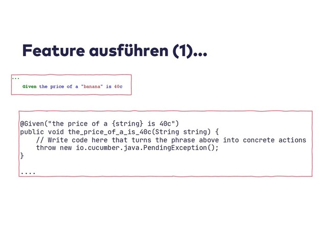 Feature ausführen (1)...
...
Given the price of a "banana" is 40c
@Given("the price of a {string} is 40c")
public void the_price_of_a_is_40c(String string) {
// Write code here that turns the phrase above into concrete actions
throw new io.cucumber.java.PendingException();
}
....
