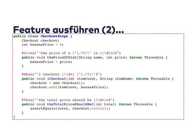 Feature ausführen (2)...
public class CheckoutSteps {
Checkout checkout;
int bananaPrice = 0;
@Given("^the price of a \"(.*?)\" is (\\d+)c$")
public void thePriceOfAIsC(String name, int price) throws Throwable {
bananaPrice = price;
}
@When("^I checkout (\\d+) \"(.*?)\"$")
public void iCheckout(int itemCount, String itemName) throws Throwable {
checkout = new Checkout();
checkout.add(itemCount, bananaPrice);
}
@Then("^the total price should be (\\d+)c$")
public void theTotalPriceShouldBeC(int total) throws Throwable {
assertEquals(total, checkout.total());
}
}

