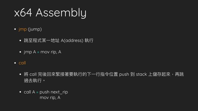 x64 Assembly
• jmp (jump)
• 跳⾄至程式某⼀一地址 A(address) 執⾏行行
• jmp A = mov rip, A
• call
• 將 call 完後回來來緊接著要執⾏行行的下⼀一⾏行行指令位置 push 到 stack 上儲存起來來，再跳
過去執⾏行行。
• call A = push next_rip 
mov rip, A
