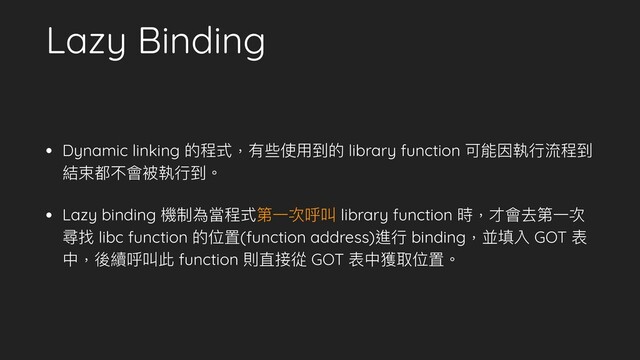 Lazy Binding
• Dynamic linking 的程式，有些使⽤用到的 library function 可能因執⾏行行流程到
結束都不會被執⾏行行到。
• Lazy binding 機制為當程式第⼀一次呼叫 library function 時，才會去第⼀一次
尋找 libc function 的位置(function address)進⾏行行 binding，並填入 GOT 表
中，後續呼叫此 function 則直接從 GOT 表中獲取位置。
