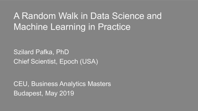 A Random Walk in Data Science and
Machine Learning in Practice
Szilard Pafka, PhD
Chief Scientist, Epoch (USA)
CEU, Business Analytics Masters
Budapest, May 2019
