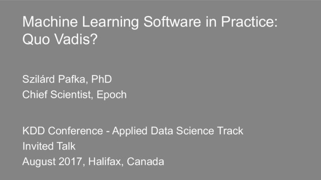 Machine Learning Software in Practice:
Quo Vadis?
Szilárd Pafka, PhD
Chief Scientist, Epoch
KDD Conference - Applied Data Science Track
Invited Talk
August 2017, Halifax, Canada
