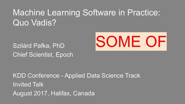 Machine Learning Software in Practice:
Quo Vadis?
Szilárd Pafka, PhD
Chief Scientist, Epoch
KDD Conference - Applied Data Science Track
Invited Talk
August 2017, Halifax, Canada
SOME OF
