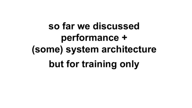 so far we discussed
performance +
(some) system architecture
but for training only
