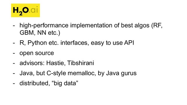 - high-performance implementation of best algos (RF,
GBM, NN etc.)
- R, Python etc. interfaces, easy to use API
- open source
- advisors: Hastie, Tibshirani
- Java, but C-style memalloc, by Java gurus
- distributed, “big data”
