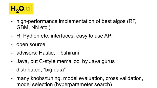 - high-performance implementation of best algos (RF,
GBM, NN etc.)
- R, Python etc. interfaces, easy to use API
- open source
- advisors: Hastie, Tibshirani
- Java, but C-style memalloc, by Java gurus
- distributed, “big data”
- many knobs/tuning, model evaluation, cross validation,
model selection (hyperparameter search)
