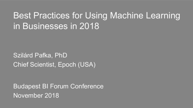 Best Practices for Using Machine Learning
in Businesses in 2018
Szilárd Pafka, PhD
Chief Scientist, Epoch (USA)
Budapest BI Forum Conference
November 2018
