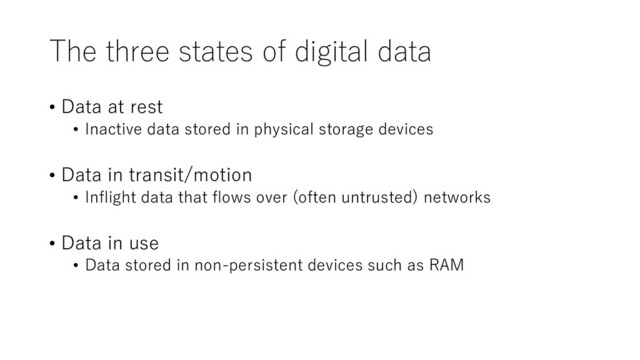 The three states of digital data
• Data at rest
• Inactive data stored in physical storage devices
• Data in transit/motion
• Inflight data that flows over (often untrusted) networks
• Data in use
• Data stored in non-persistent devices such as RAM
