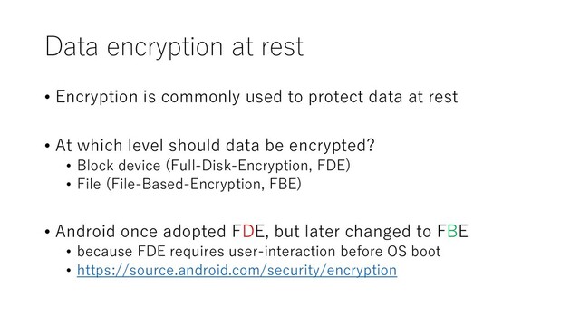 Data encryption at rest
• Encryption is commonly used to protect data at rest
• At which level should data be encrypted?
• Block device (Full-Disk-Encryption, FDE)
• File (File-Based-Encryption, FBE)
• Android once adopted FDE, but later changed to FBE
• because FDE requires user-interaction before OS boot
• https://source.android.com/security/encryption
