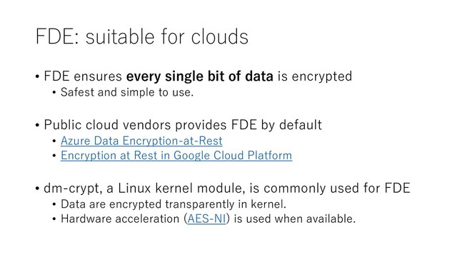 FDE: suitable for clouds
• FDE ensures every single bit of data is encrypted
• Safest and simple to use.
• Public cloud vendors provides FDE by default
• Azure Data Encryption-at-Rest
• Encryption at Rest in Google Cloud Platform
• dm-crypt, a Linux kernel module, is commonly used for FDE
• Data are encrypted transparently in kernel.
• Hardware acceleration (AES-NI) is used when available.
