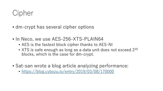 Cipher
• dm-crypt has several cipher options
• In Neco, we use AES-256-XTS-PLAIN64
• AES is the fastest block cipher thanks to AES-NI
• XTS is safe enough as long as a data unit does not exceed 220
blocks, which is the case for dm-crypt.
• Sat-san wrote a blog article analyzing performance:
• https://blog.cybozu.io/entry/2019/03/08/170000
