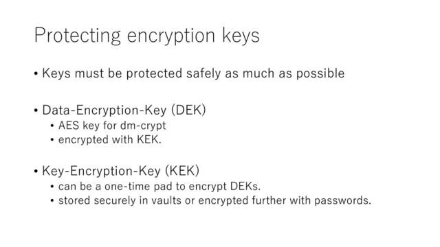 Protecting encryption keys
• Keys must be protected safely as much as possible
• Data-Encryption-Key (DEK)
• AES key for dm-crypt
• encrypted with KEK.
• Key-Encryption-Key (KEK)
• can be a one-time pad to encrypt DEKs.
• stored securely in vaults or encrypted further with passwords.
