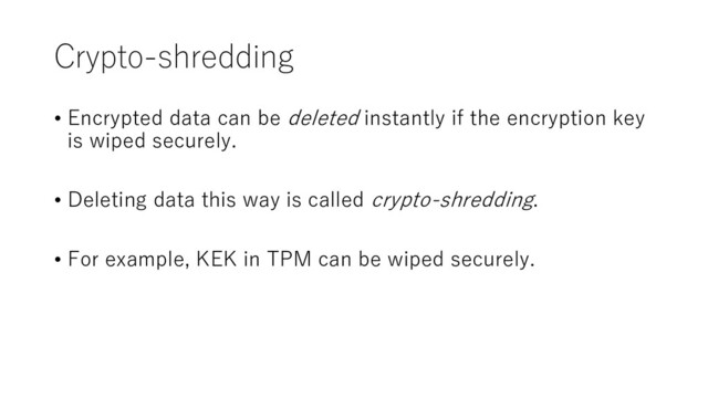 Crypto-shredding
• Encrypted data can be deleted instantly if the encryption key
is wiped securely.
• Deleting data this way is called crypto-shredding.
• For example, KEK in TPM can be wiped securely.
