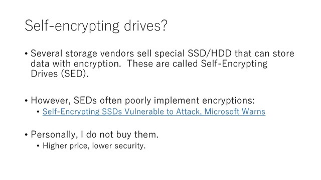 Self-encrypting drives?
• Several storage vendors sell special SSD/HDD that can store
data with encryption. These are called Self-Encrypting
Drives (SED).
• However, SEDs often poorly implement encryptions:
• Self-Encrypting SSDs Vulnerable to Attack, Microsoft Warns
• Personally, I do not buy them.
• Higher price, lower security.
