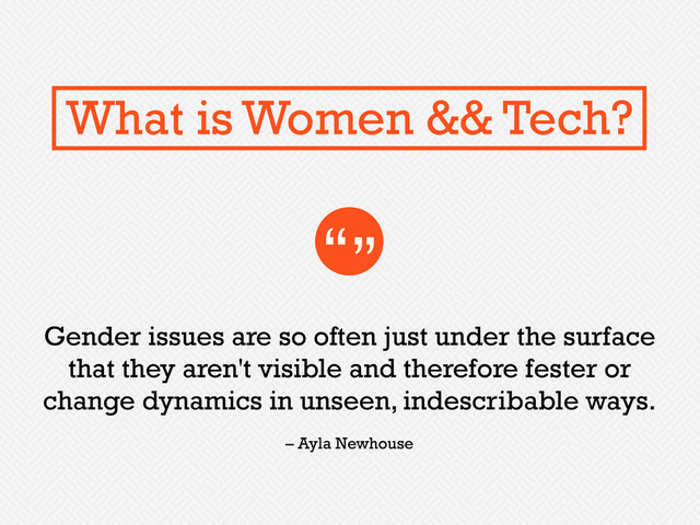 Gender issues are so often just under the surface
that they aren't visible and therefore fester or
change dynamics in unseen, indescribable ways.
“”
– Ayla Newhouse
What is Women && Tech?
