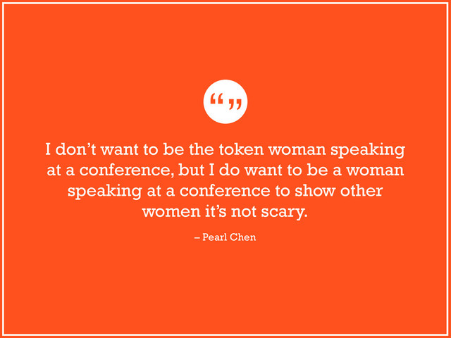 “”
I don’t want to be the token woman speaking
at a conference, but I do want to be a woman
speaking at a conference to show other
women it’s not scary.
– Pearl Chen

