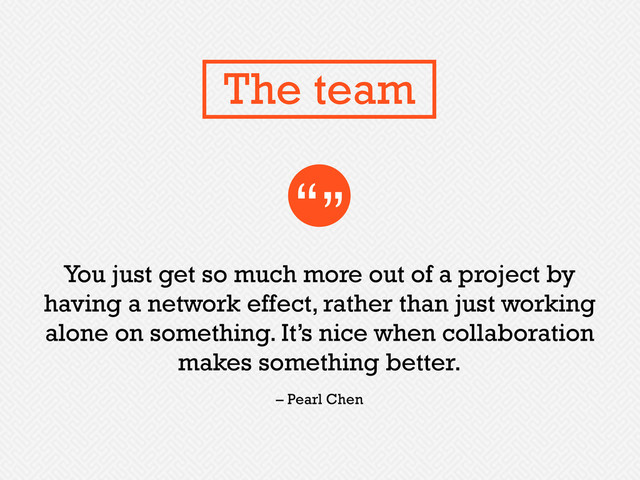 You just get so much more out of a project by
having a network effect, rather than just working
alone on something. It’s nice when collaboration
makes something better.
“”
– Pearl Chen
The team
