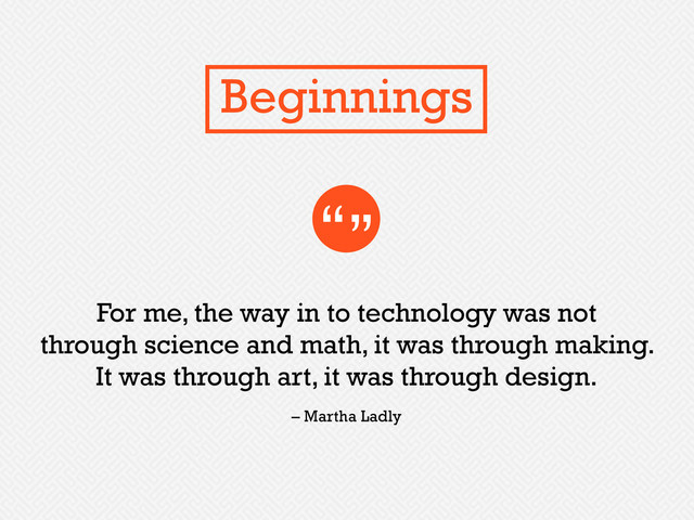 For me, the way in to technology was not
through science and math, it was through making.
It was through art, it was through design.
“”
– Martha Ladly
Beginnings
