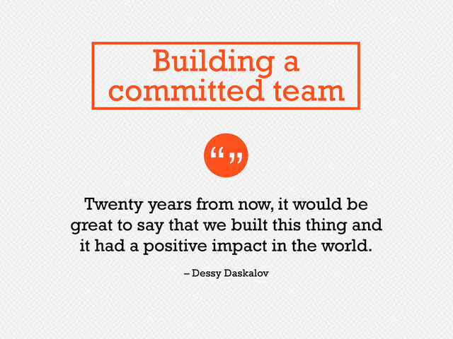 Twenty years from now, it would be
great to say that we built this thing and
it had a positive impact in the world.
“”
– Dessy Daskalov
Building a
committed team
