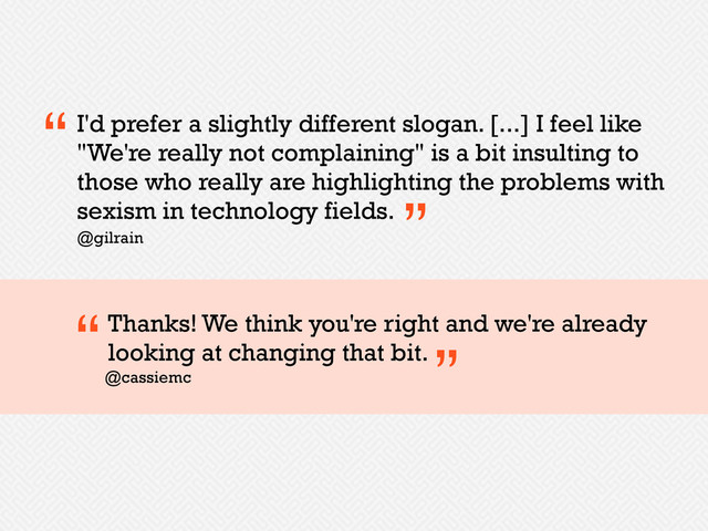 I'd prefer a slightly different slogan. [...] I feel like
"We're really not complaining" is a bit insulting to
those who really are highlighting the problems with
sexism in technology fields.
“
”
@gilrain
Thanks! We think you're right and we're already
looking at changing that bit.
@cassiemc
“
”
