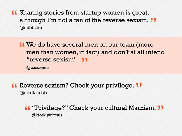 Sharing stories from startup women is great,
although I’m not a fan of the reverse sexism.
“ ”
@mibbitier
We do have several men on our team (more
men than women, in fact) and don’t at all intend
“reverse sexism”.
@cassiemc
“
”
Reverse sexism? Check your privilege.
“ ”
@mediacrisis
“Privilege?” Check your cultural Marxism.
“ ”
@NotMyMorals
