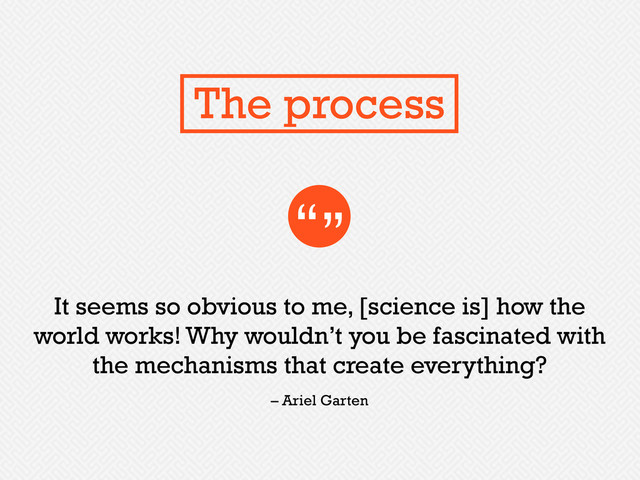 It seems so obvious to me, [science is] how the
world works! Why wouldn’t you be fascinated with
the mechanisms that create everything?
“”
– Ariel Garten
The process
