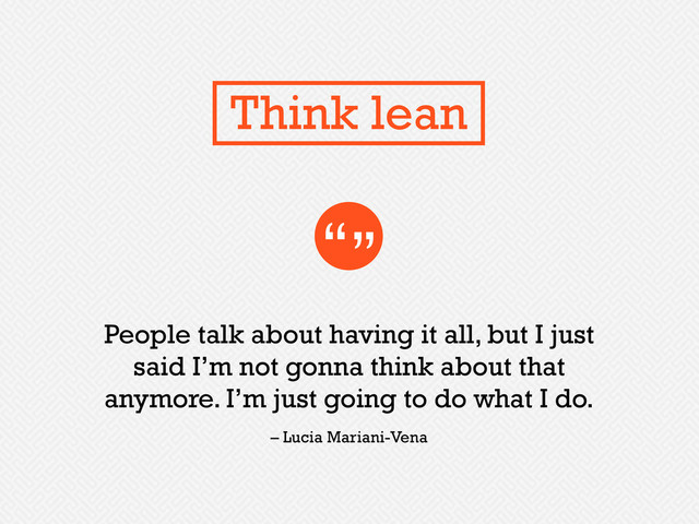 People talk about having it all, but I just
said I’m not gonna think about that
anymore. I’m just going to do what I do.
“”
– Lucia Mariani-Vena
Think lean
