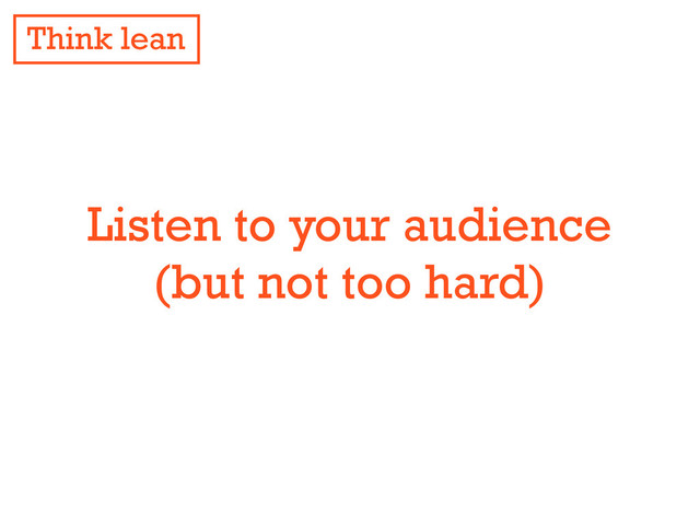 Listen to your audience
(but not too hard)
Think lean
