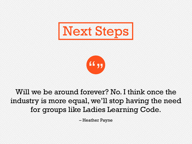 Will we be around forever? No. I think once the
industry is more equal, we’ll stop having the need
for groups like Ladies Learning Code.
“”
– Heather Payne
Next Steps

