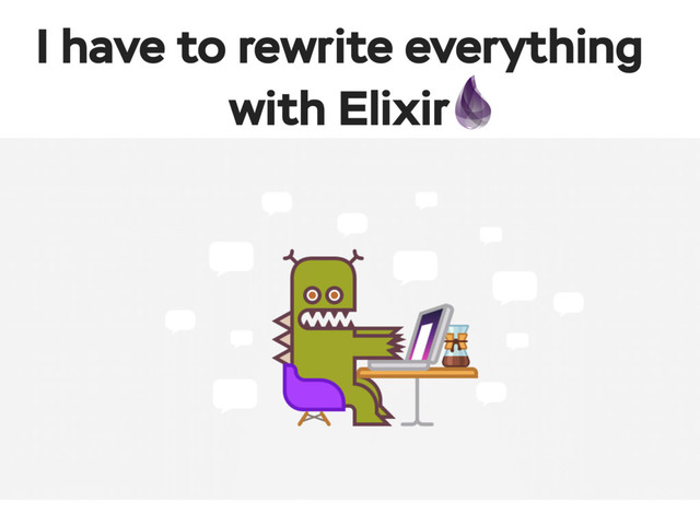 I have to rewrite everything
with Elixir
