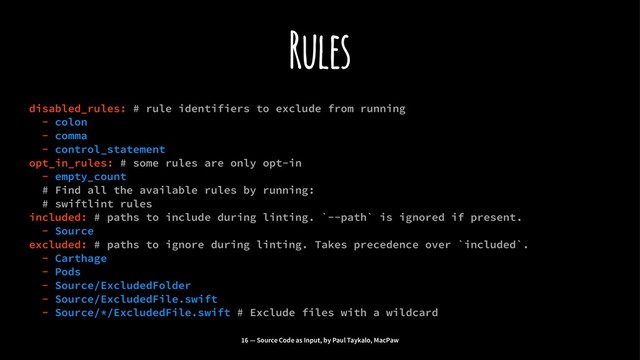 Rules
disabled_rules: # rule identifiers to exclude from running
- colon
- comma
- control_statement
opt_in_rules: # some rules are only opt-in
- empty_count
# Find all the available rules by running:
# swiftlint rules
included: # paths to include during linting. `--path` is ignored if present.
- Source
excluded: # paths to ignore during linting. Takes precedence over `included`.
- Carthage
- Pods
- Source/ExcludedFolder
- Source/ExcludedFile.swift
- Source/*/ExcludedFile.swift # Exclude files with a wildcard
16 — Source Code as Input, by Paul Taykalo, MacPaw
