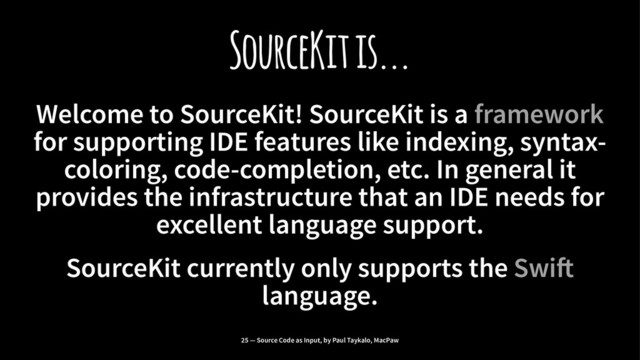 SourceKit is...
Welcome to SourceKit! SourceKit is a framework
for supporting IDE features like indexing, syntax-
coloring, code-completion, etc. In general it
provides the infrastructure that an IDE needs for
excellent language support.
SourceKit currently only supports the Swi!
language.
25 — Source Code as Input, by Paul Taykalo, MacPaw
