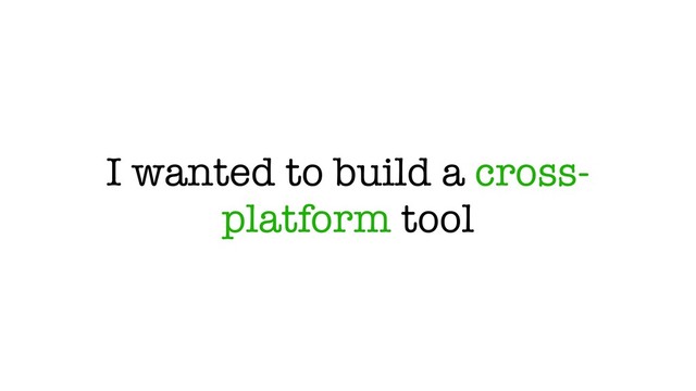 I wanted to build a cross-
platform tool
