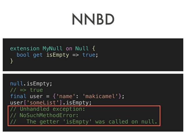NNBD
extension MyNull on Null {
bool get isEmpty => true;
}
null.isEmpty;
// => true
final user = {'name': 'makicamel'};
user['someList'].isEmpty;
// Unhandled exception:
// NoSuchMethodError:
// The getter 'isEmpty' was called on null.

