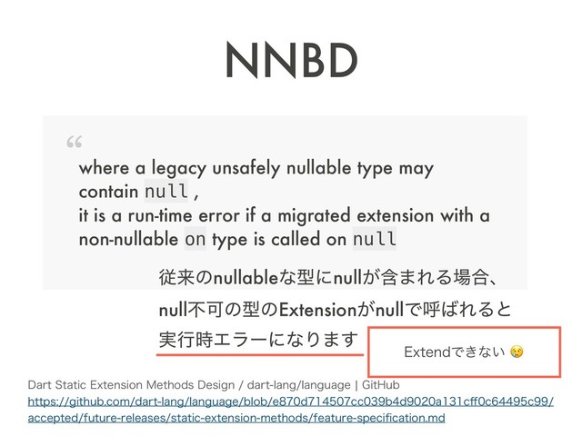 NNBD
where a legacy unsafely nullable type may  
contain null , 
it is a run-time error if a migrated extension with a  
non-nullable on type is called on null
%BSU4UBUJD&YUFOTJPO.FUIPET%FTJHOEBSUMBOHMBOHVBHFc(JU)VC 
IUUQTHJUIVCDPNEBSUMBOHMBOHVBHFCMPCFEDDCEBD⒎DD
BDDFQUFEGVUVSFSFMFBTFTTUBUJDFYUFOTJPONFUIPETGFBUVSFTQFDJpDBUJPONE
ैདྷͷnullableͳܕʹnullؚ͕·ΕΔ৔߹ɺ 
nullෆՄͷܕͷExtension͕nullͰݺ͹ΕΔͱ 
࣮ߦ࣌ΤϥʔʹͳΓ·͢
&YUFOEͰ͖ͳ͍
