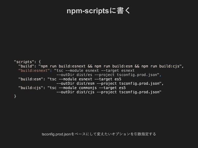 npm­scripts
に書く
tsconfig.prod.json
をベースにして変えたいオプションを引数指定する
"build:esnext": "tsc --module esnext --target esnext
--outDir dist/es --project tsconfig.prod.json",
"scripts": {
"build": "npm run build:esnext && npm run build:esm && npm run build:cjs",
"build:esm": "tsc --module esnext --target es5
--outDir dist/esm --project tsconfig.prod.json",
"build:cjs": "tsc --module commonjs --target es5
--outDir dist/cjs --project tsconfig.prod.json"
}
