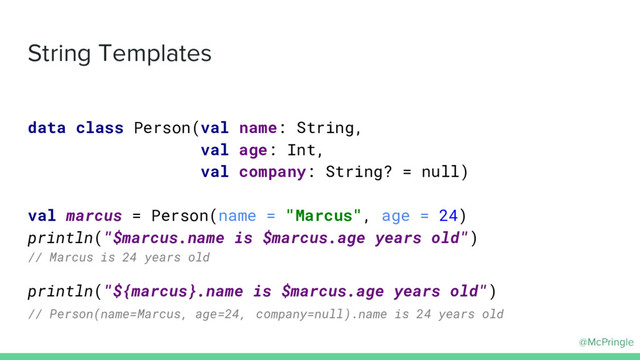 @McPringle
String Templates
data class Person(val name: String,
val age: Int,
val company: String? = null)
val marcus = Person(name = "Marcus", age = 24)
println("$marcus.name is $marcus.age years old")
// Marcus is 24 years old
println("${marcus}.name is $marcus.age years old")
// Person(name=Marcus, age=24, company=null).name is 24 years old
