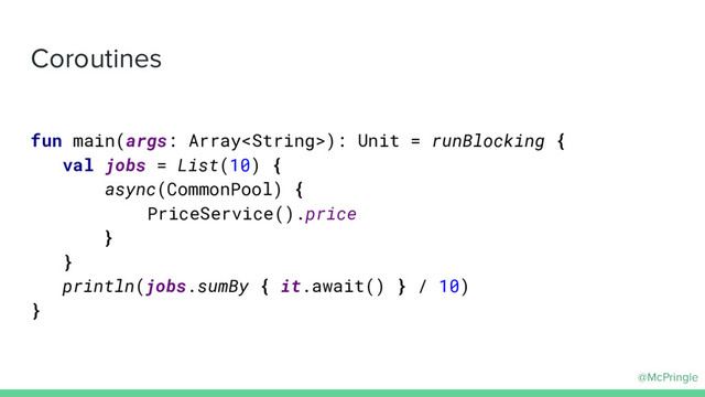 @McPringle
Coroutines
fun main(args: Array): Unit = runBlocking {
val jobs = List(10) {
async(CommonPool) {
PriceService().price
}
}
println(jobs.sumBy { it.await() } / 10)
}
